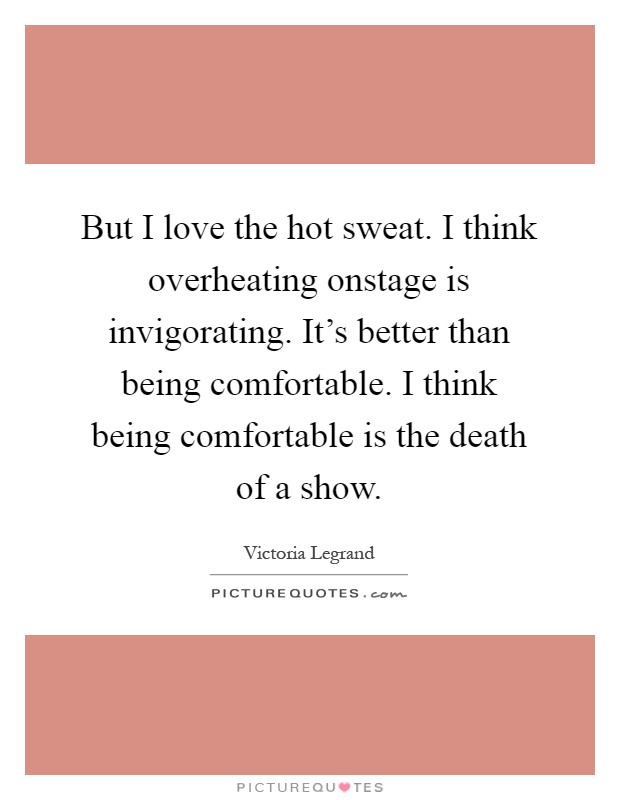 But I love the hot sweat. I think overheating onstage is invigorating. It's better than being comfortable. I think being comfortable is the death of a show Picture Quote #1