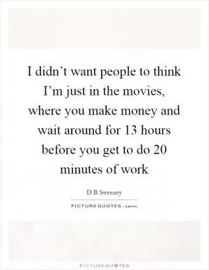 I didn’t want people to think I’m just in the movies, where you make money and wait around for 13 hours before you get to do 20 minutes of work Picture Quote #1