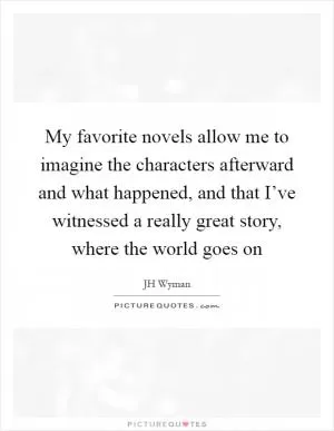 My favorite novels allow me to imagine the characters afterward and what happened, and that I’ve witnessed a really great story, where the world goes on Picture Quote #1