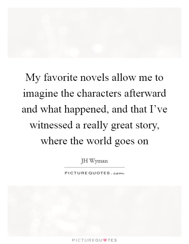 My favorite novels allow me to imagine the characters afterward and what happened, and that I've witnessed a really great story, where the world goes on Picture Quote #1