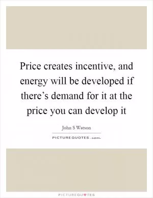 Price creates incentive, and energy will be developed if there’s demand for it at the price you can develop it Picture Quote #1