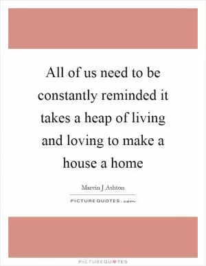 All of us need to be constantly reminded it takes a heap of living and loving to make a house a home Picture Quote #1