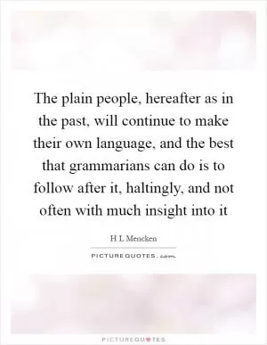 The plain people, hereafter as in the past, will continue to make their own language, and the best that grammarians can do is to follow after it, haltingly, and not often with much insight into it Picture Quote #1