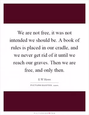 We are not free, it was not intended we should be. A book of rules is placed in our cradle, and we never get rid of it until we reach our graves. Then we are free, and only then Picture Quote #1