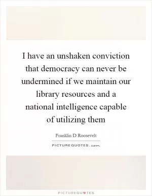 I have an unshaken conviction that democracy can never be undermined if we maintain our library resources and a national intelligence capable of utilizing them Picture Quote #1