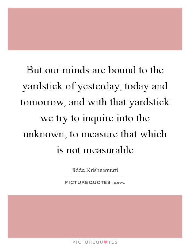 But our minds are bound to the yardstick of yesterday, today and tomorrow, and with that yardstick we try to inquire into the unknown, to measure that which is not measurable Picture Quote #1