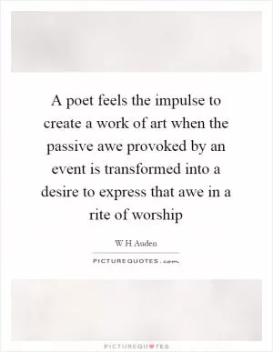 A poet feels the impulse to create a work of art when the passive awe provoked by an event is transformed into a desire to express that awe in a rite of worship Picture Quote #1