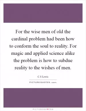For the wise men of old the cardinal problem had been how to conform the soul to reality. For magic and applied science alike the problem is how to subdue reality to the wishes of men Picture Quote #1