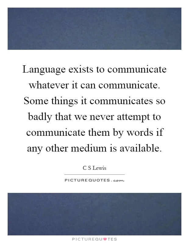 Language exists to communicate whatever it can communicate. Some things it communicates so badly that we never attempt to communicate them by words if any other medium is available Picture Quote #1
