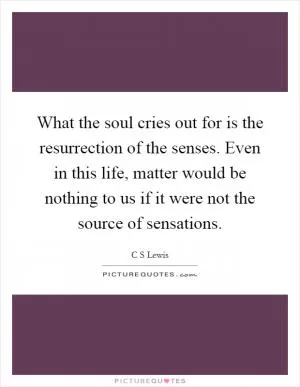 What the soul cries out for is the resurrection of the senses. Even in this life, matter would be nothing to us if it were not the source of sensations Picture Quote #1