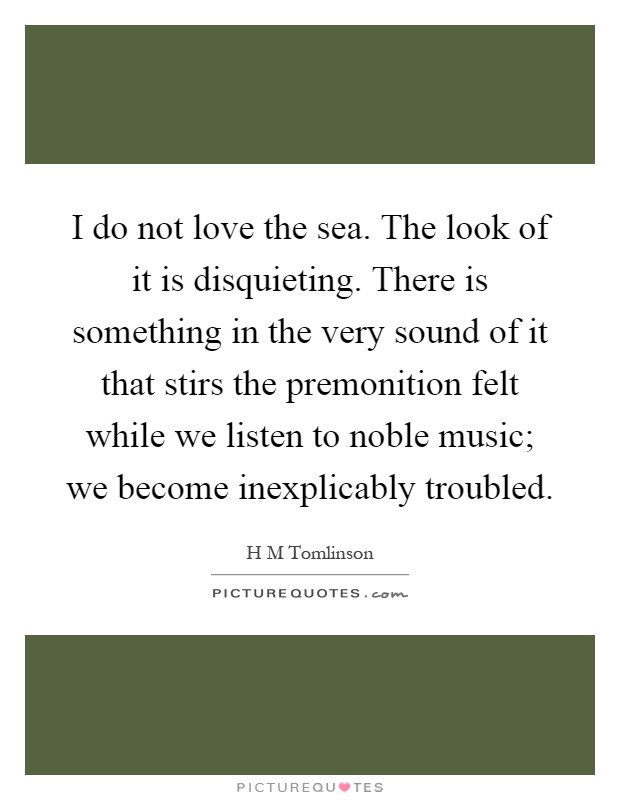 I do not love the sea. The look of it is disquieting. There is something in the very sound of it that stirs the premonition felt while we listen to noble music; we become inexplicably troubled Picture Quote #1