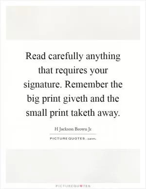 Read carefully anything that requires your signature. Remember the big print giveth and the small print taketh away Picture Quote #1