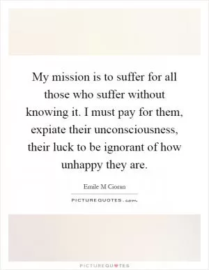 My mission is to suffer for all those who suffer without knowing it. I must pay for them, expiate their unconsciousness, their luck to be ignorant of how unhappy they are Picture Quote #1