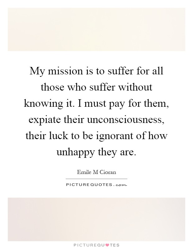 My mission is to suffer for all those who suffer without knowing it. I must pay for them, expiate their unconsciousness, their luck to be ignorant of how unhappy they are Picture Quote #1