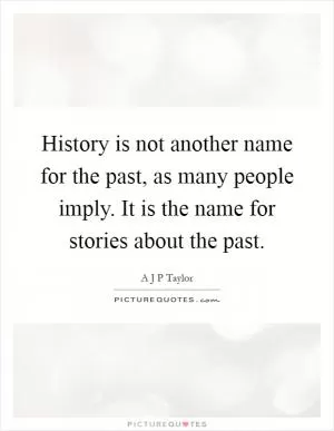 History is not another name for the past, as many people imply. It is the name for stories about the past Picture Quote #1