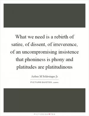 What we need is a rebirth of satire, of dissent, of irreverence, of an uncompromising insistence that phoniness is phony and platitudes are platitudinous Picture Quote #1
