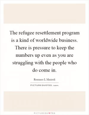 The refugee resettlement program is a kind of worldwide business. There is pressure to keep the numbers up even as you are struggling with the people who do come in Picture Quote #1