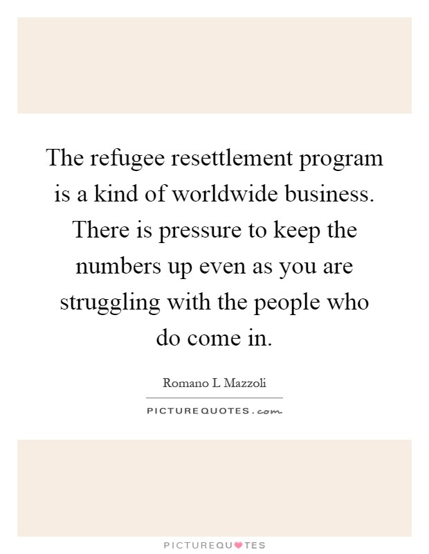 The refugee resettlement program is a kind of worldwide business. There is pressure to keep the numbers up even as you are struggling with the people who do come in Picture Quote #1