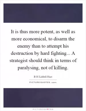 It is thus more potent, as well as more economical, to disarm the enemy than to attempt his destruction by hard fighting... A strategist should think in terms of paralysing, not of killing Picture Quote #1