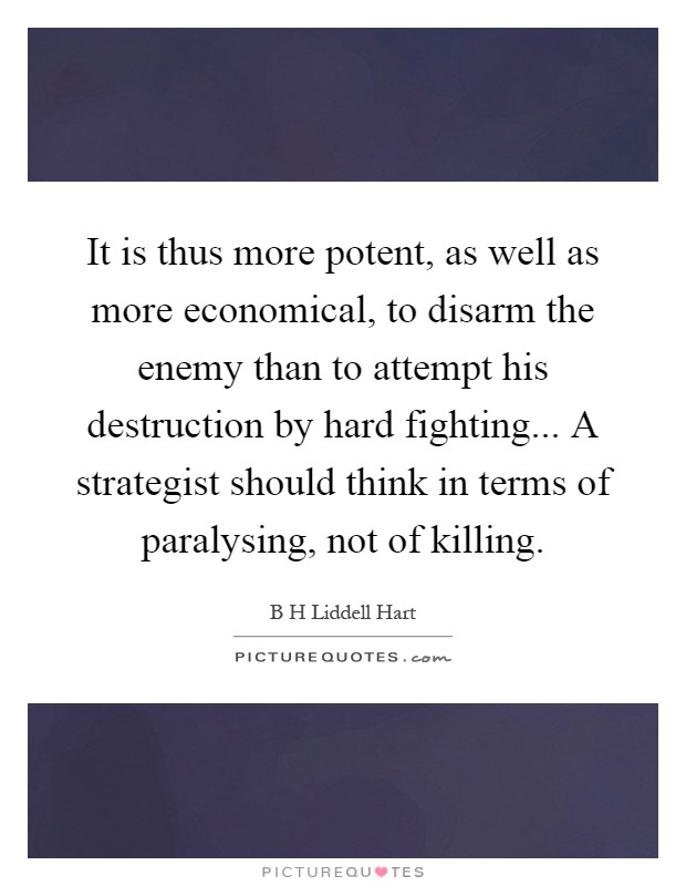 It is thus more potent, as well as more economical, to disarm the enemy than to attempt his destruction by hard fighting... A strategist should think in terms of paralysing, not of killing Picture Quote #1