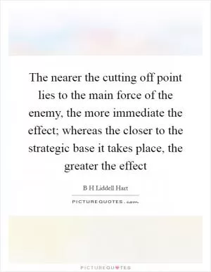 The nearer the cutting off point lies to the main force of the enemy, the more immediate the effect; whereas the closer to the strategic base it takes place, the greater the effect Picture Quote #1