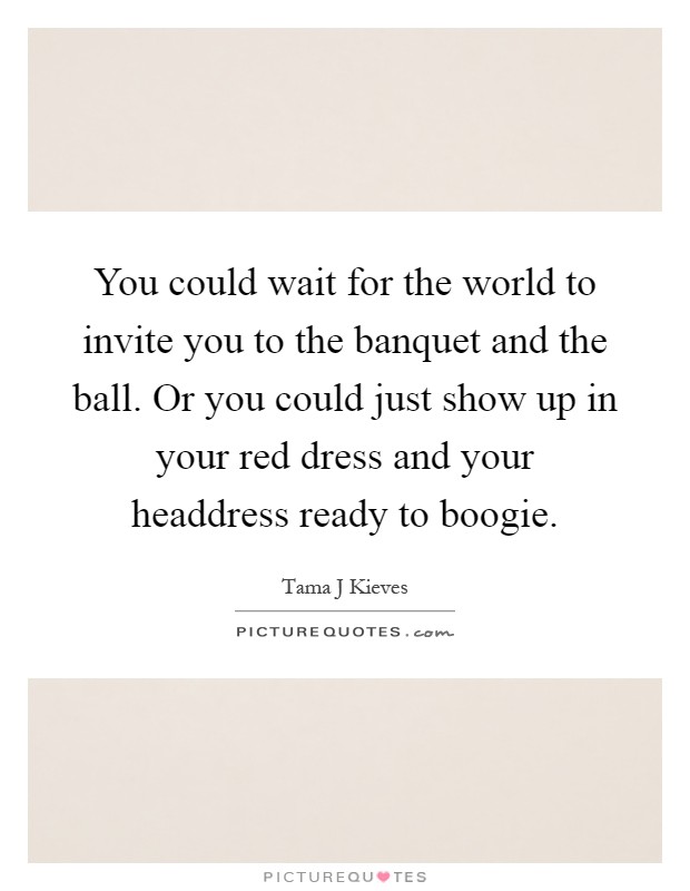 You could wait for the world to invite you to the banquet and the ball. Or you could just show up in your red dress and your headdress ready to boogie Picture Quote #1