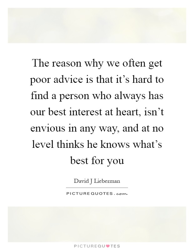 The reason why we often get poor advice is that it's hard to find a person who always has our best interest at heart, isn't envious in any way, and at no level thinks he knows what's best for you Picture Quote #1