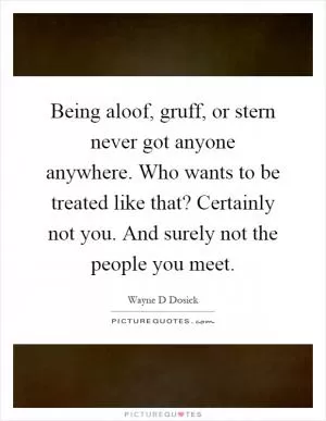 Being aloof, gruff, or stern never got anyone anywhere. Who wants to be treated like that? Certainly not you. And surely not the people you meet Picture Quote #1