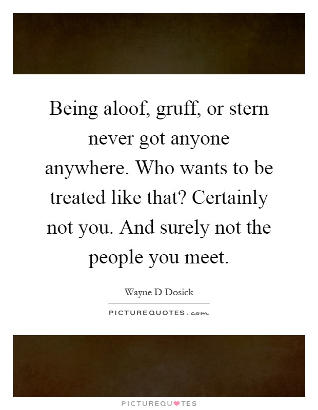 Being aloof, gruff, or stern never got anyone anywhere. Who wants to be treated like that? Certainly not you. And surely not the people you meet Picture Quote #1