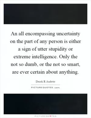 An all encompassing uncertainty on the part of any person is either a sign of utter stupidity or extreme intelligence. Only the not so dumb, or the not so smart, are ever certain about anything Picture Quote #1