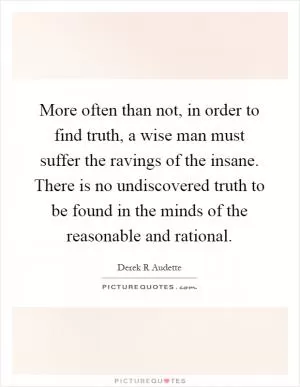 More often than not, in order to find truth, a wise man must suffer the ravings of the insane. There is no undiscovered truth to be found in the minds of the reasonable and rational Picture Quote #1