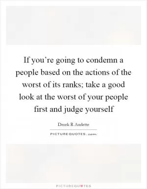 If you’re going to condemn a people based on the actions of the worst of its ranks; take a good look at the worst of your people first and judge yourself Picture Quote #1