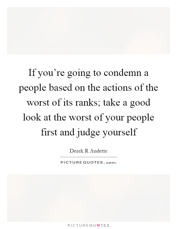 If you're going to condemn a people based on the actions of the worst of its ranks; take a good look at the worst of your people first and judge yourself Picture Quote #1