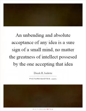 An unbending and absolute acceptance of any idea is a sure sign of a small mind, no matter the greatness of intellect possesed by the one accepting that idea Picture Quote #1