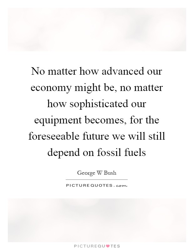 No matter how advanced our economy might be, no matter how sophisticated our equipment becomes, for the foreseeable future we will still depend on fossil fuels Picture Quote #1
