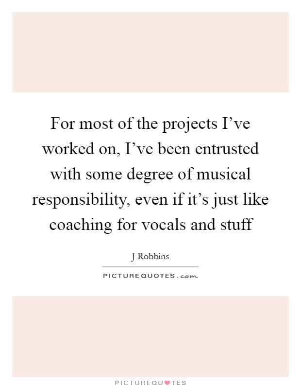 For most of the projects I've worked on, I've been entrusted with some degree of musical responsibility, even if it's just like coaching for vocals and stuff Picture Quote #1