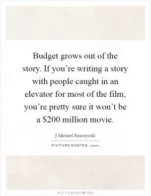 Budget grows out of the story. If you’re writing a story with people caught in an elevator for most of the film, you’re pretty sure it won’t be a $200 million movie Picture Quote #1