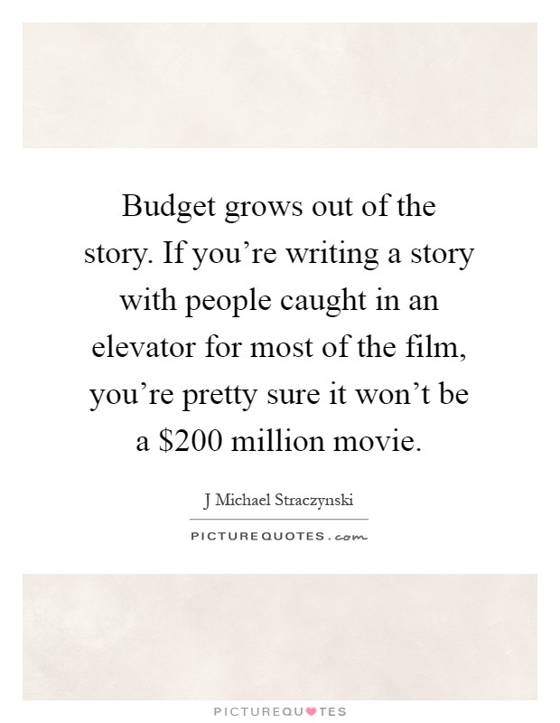 Budget grows out of the story. If you're writing a story with people caught in an elevator for most of the film, you're pretty sure it won't be a $200 million movie Picture Quote #1