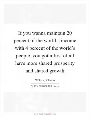 If you wanna maintain 20 percent of the world’s income with 4 percent of the world’s people, you gotta first of all have more shared prosperity and shared growth Picture Quote #1