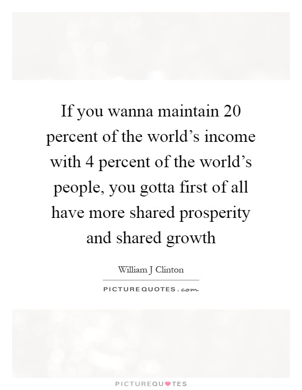 If you wanna maintain 20 percent of the world's income with 4 percent of the world's people, you gotta first of all have more shared prosperity and shared growth Picture Quote #1