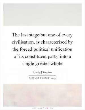The last stage but one of every civilisation, is characterised by the forced political unification of its constituent parts, into a single greater whole Picture Quote #1