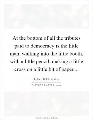 At the bottom of all the tributes paid to democracy is the little man, walking into the little booth, with a little pencil, making a little cross on a little bit of paper Picture Quote #1