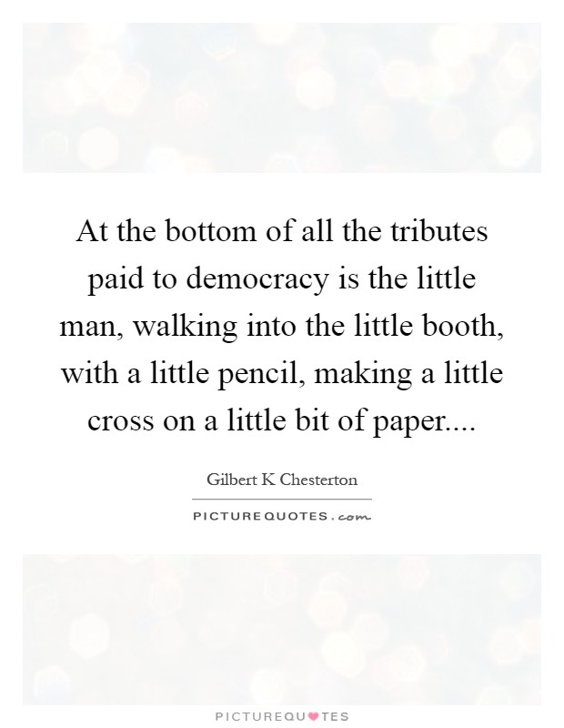 At the bottom of all the tributes paid to democracy is the little man, walking into the little booth, with a little pencil, making a little cross on a little bit of paper Picture Quote #1