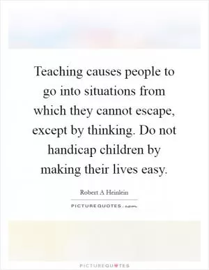 Teaching causes people to go into situations from which they cannot escape, except by thinking. Do not handicap children by making their lives easy Picture Quote #1