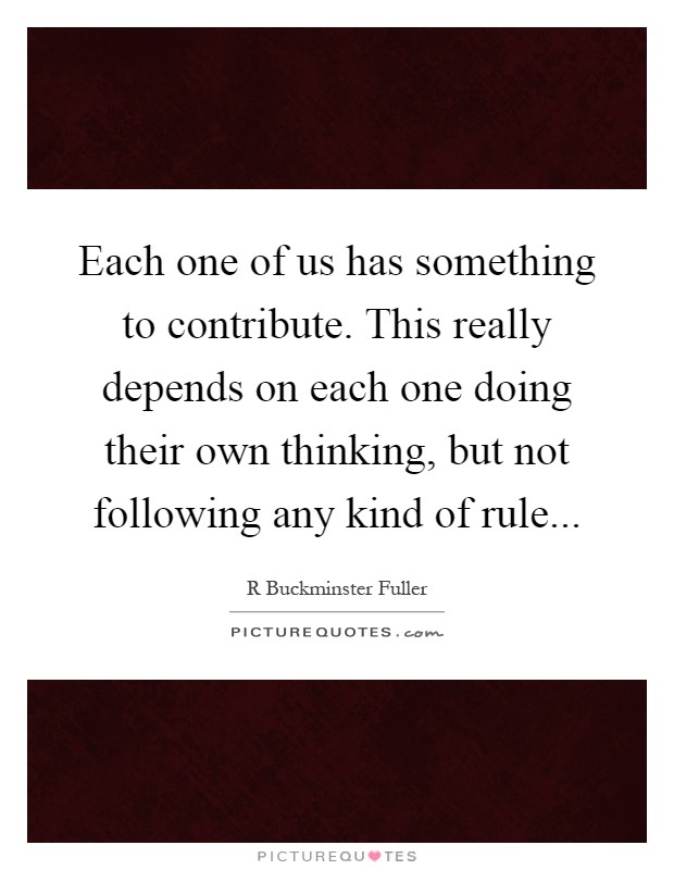 Each one of us has something to contribute. This really depends on each one doing their own thinking, but not following any kind of rule Picture Quote #1