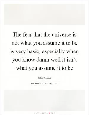 The fear that the universe is not what you assume it to be is very basic, especially when you know damn well it isn’t what you assume it to be Picture Quote #1