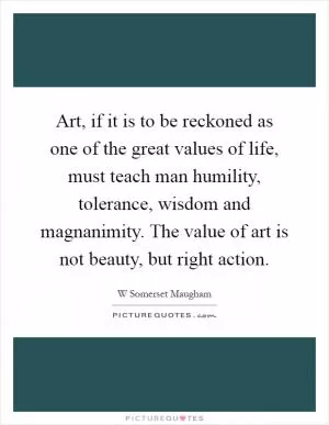 Art, if it is to be reckoned as one of the great values of life, must teach man humility, tolerance, wisdom and magnanimity. The value of art is not beauty, but right action Picture Quote #1