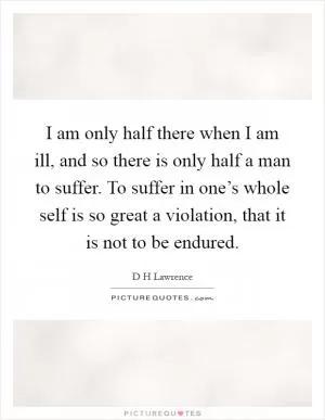 I am only half there when I am ill, and so there is only half a man to suffer. To suffer in one’s whole self is so great a violation, that it is not to be endured Picture Quote #1