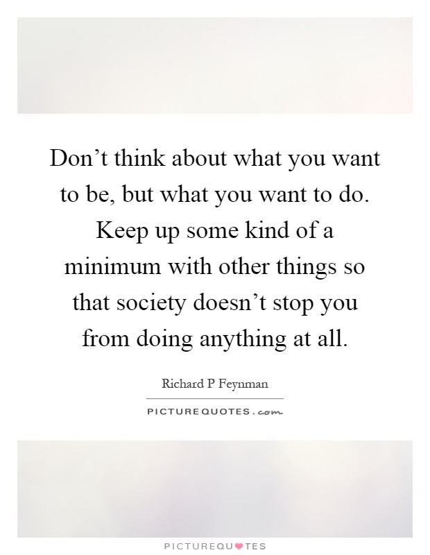 Don't think about what you want to be, but what you want to do. Keep up some kind of a minimum with other things so that society doesn't stop you from doing anything at all Picture Quote #1