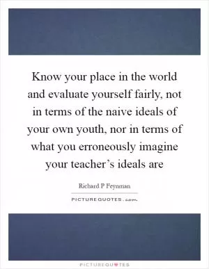 Know your place in the world and evaluate yourself fairly, not in terms of the naive ideals of your own youth, nor in terms of what you erroneously imagine your teacher’s ideals are Picture Quote #1